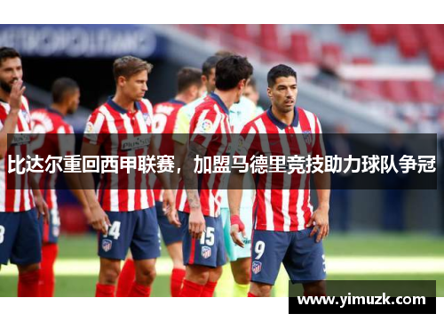 比达尔重回西甲联赛，加盟马德里竞技助力球队争冠