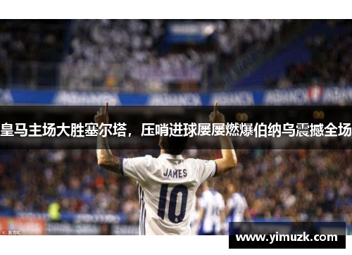 皇马主场大胜塞尔塔，压哨进球屡屡燃爆伯纳乌震撼全场