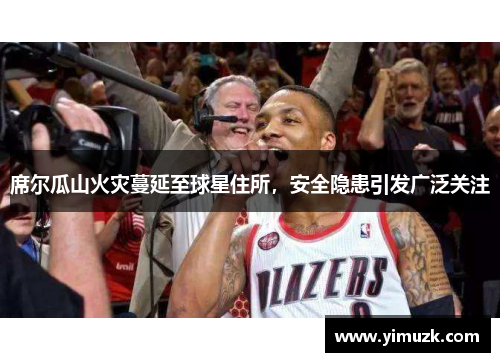 席尔瓜山火灾蔓延至球星住所，安全隐患引发广泛关注